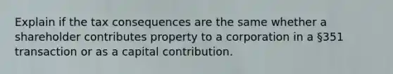 Explain if the tax consequences are the same whether a shareholder contributes property to a corporation in a §351 transaction or as a capital contribution.