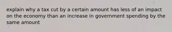 explain why a tax cut by a certain amount has less of an impact on the economy than an increase in government spending by the same amount