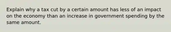 Explain why a tax cut by a certain amount has less of an impact on the economy than an increase in government spending by the same amount.