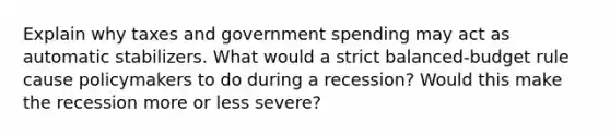 Explain why taxes and government spending may act as automatic stabilizers. What would a strict balanced-budget rule cause policymakers to do during a recession? Would this make the recession more or less severe?