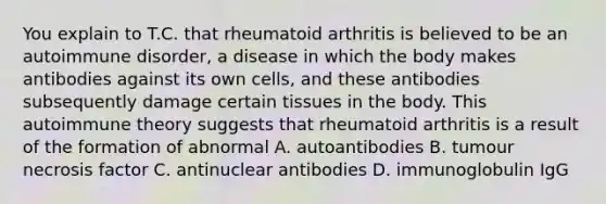 You explain to T.C. that rheumatoid arthritis is believed to be an autoimmune disorder, a disease in which the body makes antibodies against its own cells, and these antibodies subsequently damage certain tissues in the body. This autoimmune theory suggests that rheumatoid arthritis is a result of the formation of abnormal A. autoantibodies B. tumour necrosis factor C. antinuclear antibodies D. immunoglobulin IgG