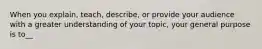 When you explain, teach, describe, or provide your audience with a greater understanding of your topic, your general purpose is to__