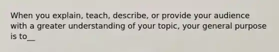 When you explain, teach, describe, or provide your audience with a greater understanding of your topic, your general purpose is to__