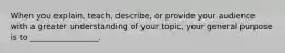 When you explain, teach, describe, or provide your audience with a greater understanding of your topic, your general purpose is to _________________.