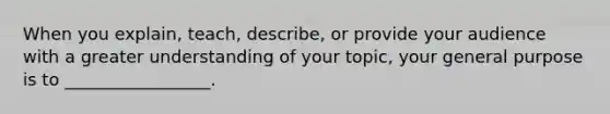 When you explain, teach, describe, or provide your audience with a greater understanding of your topic, your general purpose is to _________________.