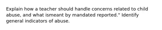 Explain how a teacher should handle concerns related to child abuse, and what ismeant by mandated reported." Identify general indicators of abuse.