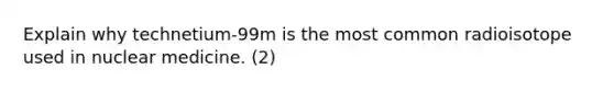 Explain why technetium-99m is the most common radioisotope used in nuclear medicine. (2)