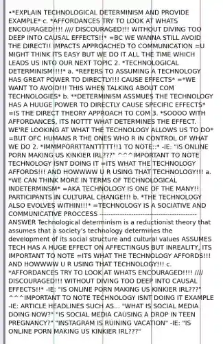 •*EXPLAIN TECHNOLOGICAL DETERMINISM AND PROVIDE EXAMPLE* c. *AFFORDANCES TRY TO LOOK AT WHATS ENCOURAGED!!!! //// DISCOURAGED!!! WITHOUT DIVING TOO DEEP INTO CAUSAL EFFECTS!!* =BC WE WANNA STILL AVOID THE DIRECT!! IMPACTS APPROACHED TO COMMUNICATION =U MIGHT THINK ITS EASY BUT WE DO IT ALL THE TIME WHICH LEADS US INTO OUR NEXT TOPIC 2. *TECHNOLOGICAL DETERMINISM!!!!* a. *REFERS TO ASSUMING A TECHNOLOGY HAS GREAT POWER TO DIRECTLY!!! CAUSE EFFECTS* =*WE WANT TO AVOID!!! THIS WHEN TALKING ABOUT COM TECHNOLOGIES* b. **DETERMINISM ASSMUES THE TECHNOLOGY HAS A HUUGE POWER TO DIRECTLY CAUSE SPECIFIC EFFECTS* =IS THE DIRECT THEORY APPROACH TO COM 3. *SOOOO WITH AFFORDANCES, ITS NOTTT WHAT DETERMINES THE EFFECT. WE'RE LOOKING AT WHAT THE TECHNOLOGY ALLOWS US TO DO* =BUT OFC HUMANS R THE ONES WHO R IN CONTROL OF WHAT WE DO 2. *IMMMPORRTTANTTTTT!!1 TO NOTE::* -IE: "IS ONLINE PORN MAKING US KINKIER IRL???" ^^^IMPORTANT TO NOTE TECHNOLOGY ISNT DOING IT =ITS WHAT THE TECHNOLOGY AFFORDS!!! AND HOWWWW U R USING THAT TECHNOLOGY!!! a. *WE CAN THINK MORE IN TERMS OF TECHNOLOGICAL INDETERMINSM* =AKA TECHNOLOGY IS ONE OF THE MANY!! PARTICIPANTS IN CULTURAL CHANGE!!! b. *THE TECHNOLOGY ALSO EVOLVES WITHIN!!!* =TECHNOLOGY IS A SOCIATIVE AND COMMUNICATIVE PROCCESS ------------------------------------------- ANSWER Technological determinism is a reductionist theory that assumes that a society's technology determines the development of its social structure and cultural values ASSUMES TECH HAS A HUGE EFFECT ON AFFECTINGUS BUT INREALITY, ITS IMPORTANT TO NOTE =ITS WHAT THE TECHNOLOGY AFFORDS!!! AND HOWWWW U R USING THAT TECHNOLOGY!!! c. *AFFORDANCES TRY TO LOOK AT WHATS ENCOURAGED!!!! //// DISCOURAGED!!! WITHOUT DIVING TOO DEEP INTO CAUSAL EFFECTS!!* -IE: "IS ONLINE PORN MAKING US KINKIER IRL???" ^^^IMPORTANT TO NOTE TECHNOLOGY ISNT DOING IT EXAMPLE -IE: ARTICLE HEADLINES SUCH AS... "WHAT IS SOCIAL MEDIA DOING NOW?" "IS SOCIAL MEDIA CAUSING A DROP IN TEEN PREGNANCY?" "INSTAGRAM IS RUINING VACATION" -IE: "IS ONLINE PORN MAKING US KINKIER IRL???"