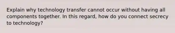 Explain why technology transfer cannot occur without having all components together. In this regard, how do you connect secrecy to technology?