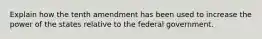 Explain how the tenth amendment has been used to increase the power of the states relative to the federal government.