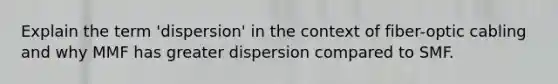 Explain the term 'dispersion' in the context of fiber-optic cabling and why MMF has greater dispersion compared to SMF.