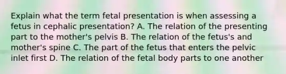 Explain what the term fetal presentation is when assessing a fetus in cephalic presentation? A. The relation of the presenting part to the mother's pelvis B. The relation of the fetus's and mother's spine C. The part of the fetus that enters the pelvic inlet first D. The relation of the fetal body parts to one another