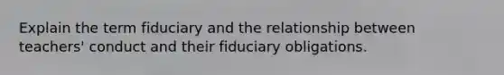 Explain the term fiduciary and the relationship between teachers' conduct and their fiduciary obligations.