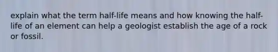 explain what the term half-life means and how knowing the half-life of an element can help a geologist establish the age of a rock or fossil.