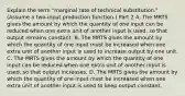 Explain the term​ "marginal rate of technical​ substitution." ​(Assume a​ two-input production function.​) Part 2 A. The MRTS gives the amount by which the quantity of one input can be reduced when one extra unit of another input is​ used, so that output remains constant. B. The MRTS gives the amount by which the quantity of one input must be increased when one extra unit of another input is used to increase output by one unit. C. The MRTS gives the amount by which the quantity of one input can be reduced when one extra unit of another input is​ used, so that output increases. D. The MRTS gives the amount by which the quantity of one input must be increased when one extra unit of another input is used to keep output constant.