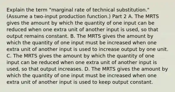 Explain the term​ "marginal rate of technical​ substitution." ​(Assume a​ two-input production function.​) Part 2 A. The MRTS gives the amount by which the quantity of one input can be reduced when one extra unit of another input is​ used, so that output remains constant. B. The MRTS gives the amount by which the quantity of one input must be increased when one extra unit of another input is used to increase output by one unit. C. The MRTS gives the amount by which the quantity of one input can be reduced when one extra unit of another input is​ used, so that output increases. D. The MRTS gives the amount by which the quantity of one input must be increased when one extra unit of another input is used to keep output constant.