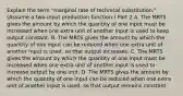 Explain the term​ "marginal rate of technical​ substitution." ​(Assume a​ two-input production function.​) Part 2 A. The MRTS gives the amount by which the quantity of one input must be increased when one extra unit of another input is used to keep output constant. B. The MRTS gives the amount by which the quantity of one input can be reduced when one extra unit of another input is​ used, so that output increases. C. The MRTS gives the amount by which the quantity of one input must be increased when one extra unit of another input is used to increase output by one unit. D. The MRTS gives the amount by which the quantity of one input can be reduced when one extra unit of another input is​ used, so that output remains constant.