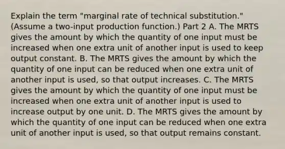 Explain the term​ "marginal rate of technical​ substitution." ​(Assume a​ two-input production function.​) Part 2 A. The MRTS gives the amount by which the quantity of one input must be increased when one extra unit of another input is used to keep output constant. B. The MRTS gives the amount by which the quantity of one input can be reduced when one extra unit of another input is​ used, so that output increases. C. The MRTS gives the amount by which the quantity of one input must be increased when one extra unit of another input is used to increase output by one unit. D. The MRTS gives the amount by which the quantity of one input can be reduced when one extra unit of another input is​ used, so that output remains constant.