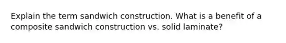 Explain the term sandwich construction. What is a benefit of a composite sandwich construction vs. solid laminate?