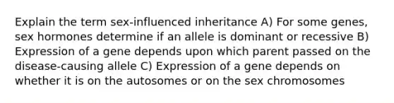 Explain the term sex-influenced inheritance A) For some genes, sex hormones determine if an allele is dominant or recessive B) Expression of a gene depends upon which parent passed on the disease-causing allele C) Expression of a gene depends on whether it is on the autosomes or on the sex chromosomes