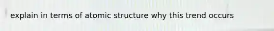 explain in terms of atomic structure why this trend occurs