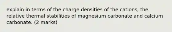 explain in terms of the charge densities of the cations, the relative thermal stabilities of magnesium carbonate and calcium carbonate. (2 marks)