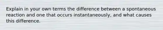 Explain in your own terms the difference between a spontaneous reaction and one that occurs instantaneously, and what causes this difference.