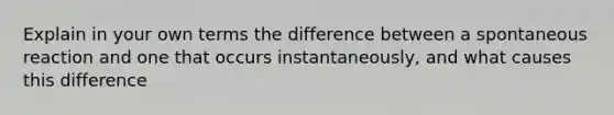 Explain in your own terms the difference between a spontaneous reaction and one that occurs instantaneously, and what causes this difference