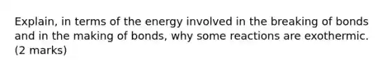 Explain, in terms of the energy involved in the breaking of bonds and in the making of bonds, why some reactions are exothermic. (2 marks)