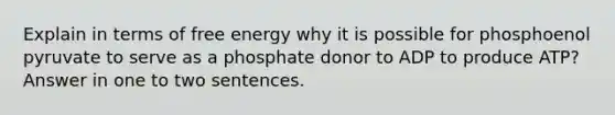 Explain in terms of free energy why it is possible for phosphoenol pyruvate to serve as a phosphate donor to ADP to produce ATP? Answer in one to two sentences.