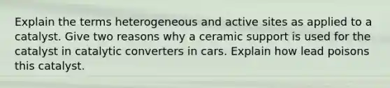 Explain the terms heterogeneous and active sites as applied to a catalyst. Give two reasons why a ceramic support is used for the catalyst in catalytic converters in cars. Explain how lead poisons this catalyst.