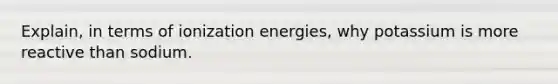 Explain, in terms of ionization energies, why potassium is more reactive than sodium.