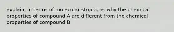 explain, in terms of molecular structure, why the chemical properties of compound A are different from the chemical properties of compound B