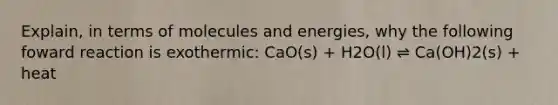 Explain, in terms of molecules and energies, why the following foward reaction is exothermic: CaO(s) + H2O(l) ⇌ Ca(OH)2(s) + heat