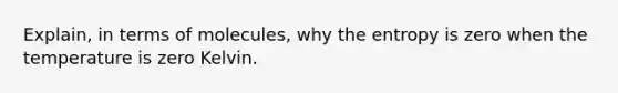 Explain, in terms of molecules, why the entropy is zero when the temperature is zero Kelvin.