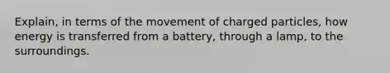 Explain, in terms of the movement of charged particles, how energy is transferred from a battery, through a lamp, to the surroundings.