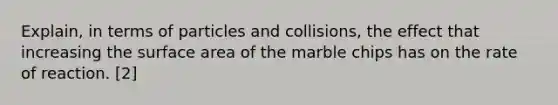 Explain, in terms of particles and collisions, the effect that increasing the surface area of the marble chips has on the rate of reaction. [2]