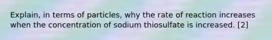 Explain, in terms of particles, why the rate of reaction increases when the concentration of sodium thiosulfate is increased. [2]