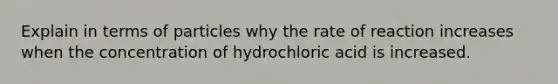 Explain in terms of particles why the rate of reaction increases when the concentration of hydrochloric acid is increased.