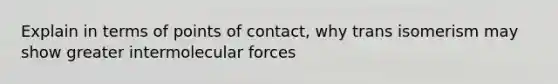 Explain in terms of points of contact, why trans isomerism may show greater intermolecular forces