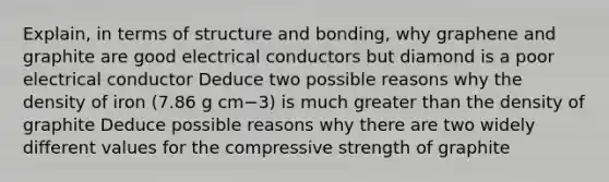 Explain, in terms of structure and bonding, why graphene and graphite are good electrical conductors but diamond is a poor electrical conductor Deduce two possible reasons why the density of iron (7.86 g cm−3) is much greater than the density of graphite Deduce possible reasons why there are two widely different values for the compressive strength of graphite