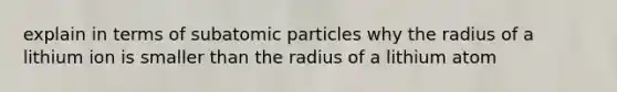 explain in terms of subatomic particles why the radius of a lithium ion is smaller than the radius of a lithium atom