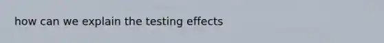 how can we explain the testing effects