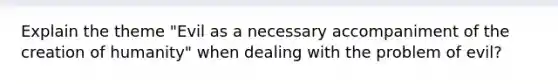 Explain the theme "Evil as a necessary accompaniment of the creation of humanity" when dealing with the problem of evil?