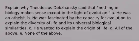 Explain why Theodosius Dobzhansky said that "nothing in biology makes sense except in the light of evolution." a. He was an atheist. b. He was fascinated by the capacity for evolution to explain the diversity of life and its universal biological similarities. c. He wanted to explain the origin of life. d. All of the above. e. None of the above.