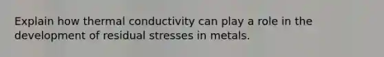 Explain how thermal conductivity can play a role in the development of residual stresses in metals.