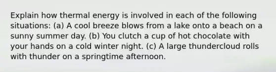 Explain how thermal energy is involved in each of the following situations: (a) A cool breeze blows from a lake onto a beach on a sunny summer day. (b) You clutch a cup of hot chocolate with your hands on a cold winter night. (c) A large thundercloud rolls with thunder on a springtime afternoon.