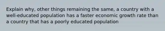 Explain​ why, other things remaining the​ same, a country with a​ well-educated population has a faster economic growth rate than a country that has a poorly educated population