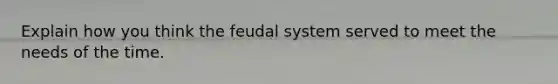 Explain how you think the feudal system served to meet the needs of the time.