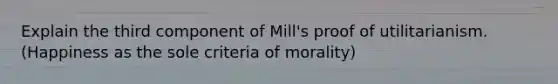 Explain the third component of Mill's proof of utilitarianism. (Happiness as the sole criteria of morality)